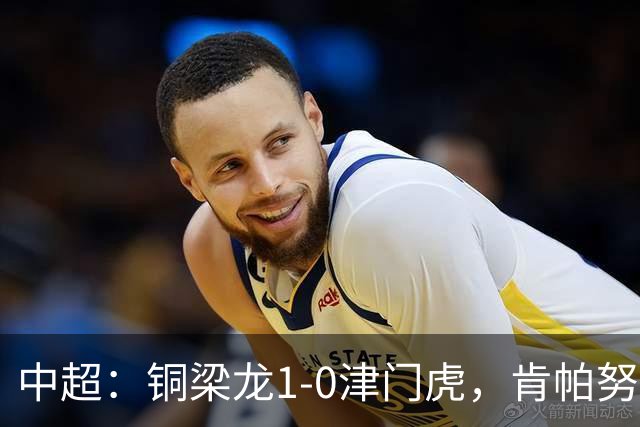 中超：铜梁龙1-0津门虎，肯帕努破门，哈达斯绝平被吹