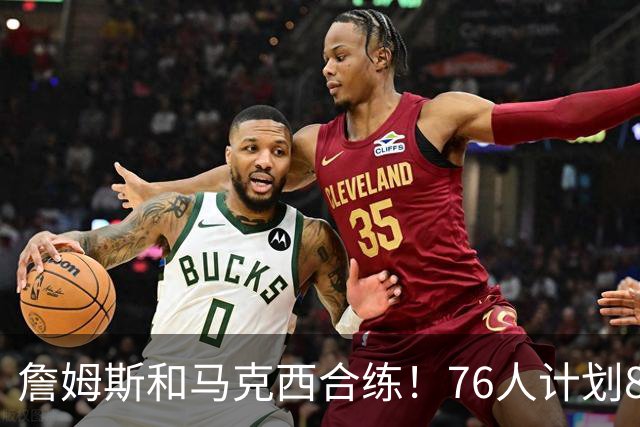 詹姆斯和马克西合练！76人计划8月举行迷你训练营